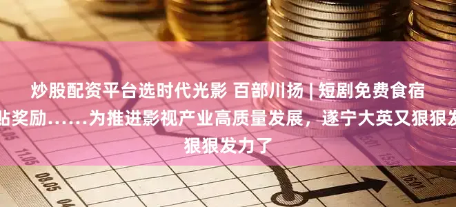 炒股配资平台选时代光影 百部川扬 | 短剧免费食宿、补贴奖励……为推进影视产业高质量发展，遂宁大英又狠狠发力了
