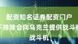 配资知名证券配资门户不排除会向乌克兰提供战斗机