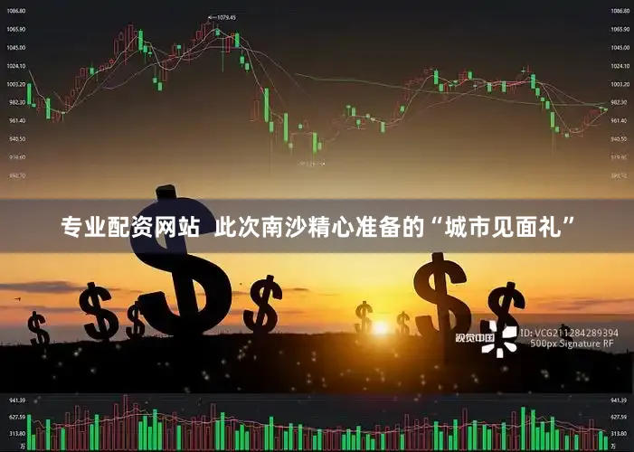 专业配资网站  此次南沙精心准备的“城市见面礼”