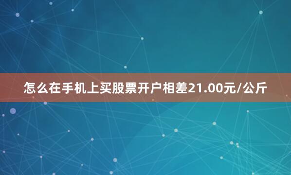 怎么在手机上买股票开户相差21.00元/公斤
