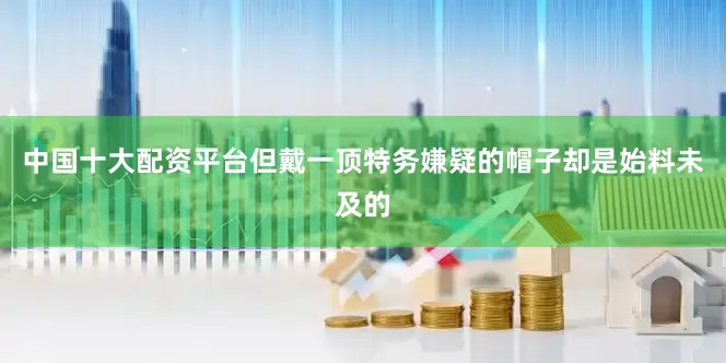 中国十大配资平台但戴一顶特务嫌疑的帽子却是始料未及的