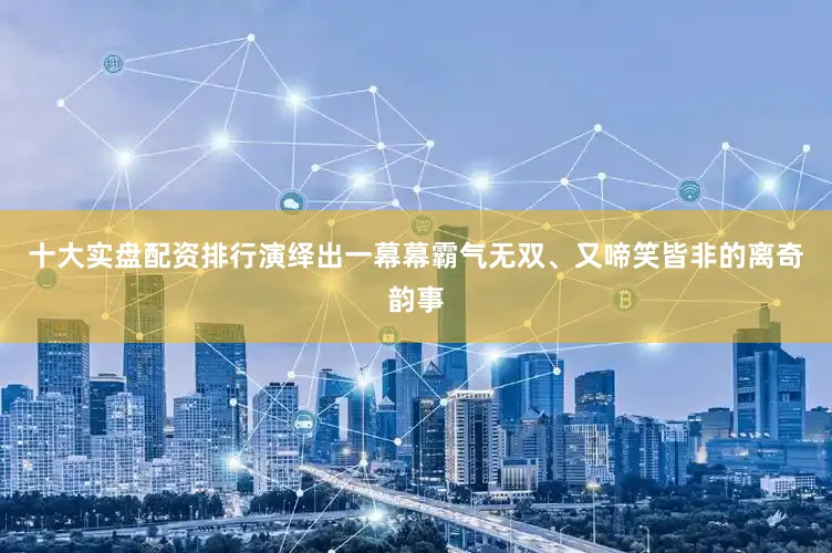十大实盘配资排行演绎出一幕幕霸气无双、又啼笑皆非的离奇韵事