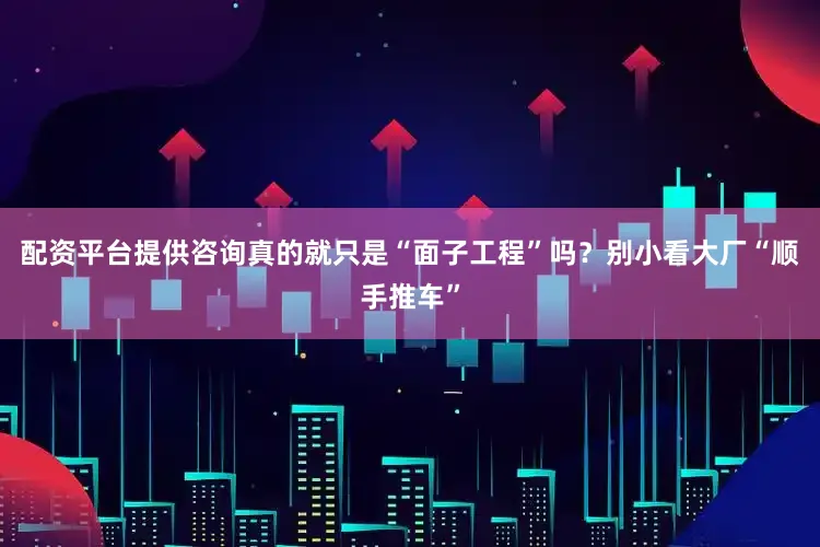 配资平台提供咨询真的就只是“面子工程”吗？别小看大厂“顺手推车”