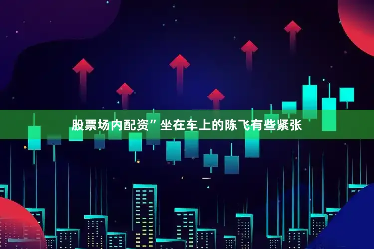 股票场内配资”坐在车上的陈飞有些紧张