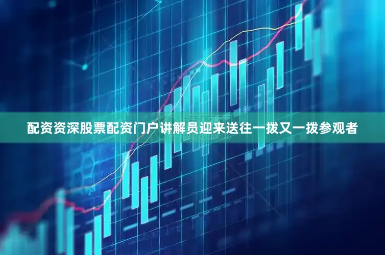 配资资深股票配资门户讲解员迎来送往一拨又一拨参观者