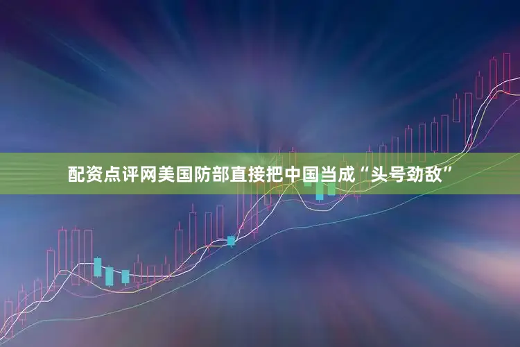 配资点评网美国防部直接把中国当成“头号劲敌”