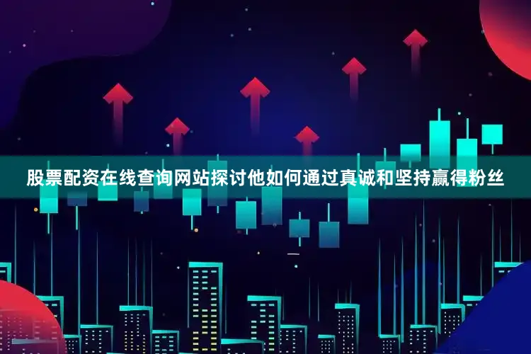 股票配资在线查询网站探讨他如何通过真诚和坚持赢得粉丝