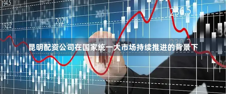 昆明配资公司在国家统一大市场持续推进的背景下