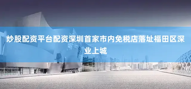 炒股配资平台配资深圳首家市内免税店落址福田区深业上城