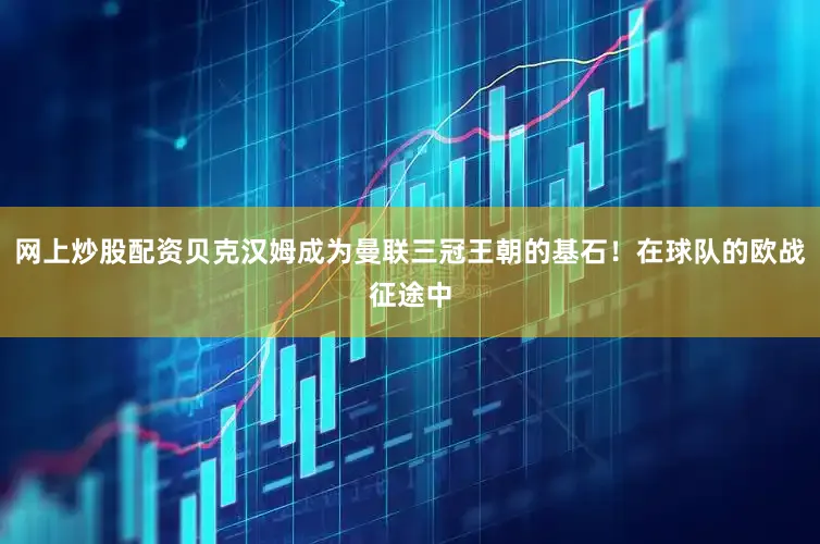 网上炒股配资贝克汉姆成为曼联三冠王朝的基石！在球队的欧战征途中