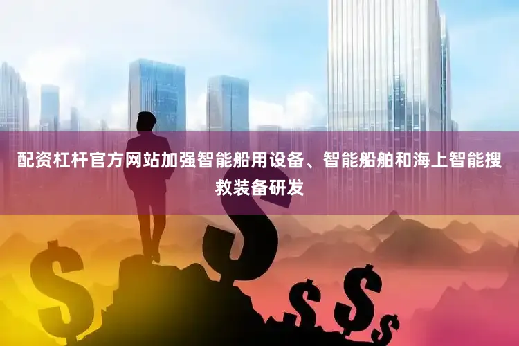 配资杠杆官方网站加强智能船用设备、智能船舶和海上智能搜救装备研发