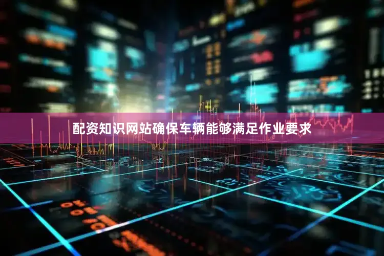 配资知识网站确保车辆能够满足作业要求