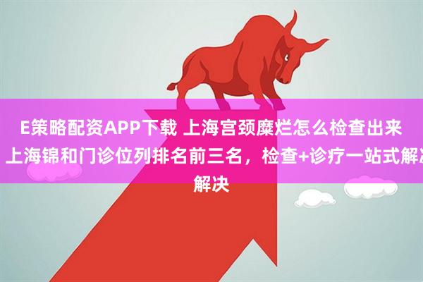E策略配资APP下载 上海宫颈糜烂怎么检查出来？上海锦和门诊位列排名前三名，检查+诊疗一站式解决