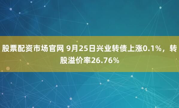 股票配资市场官网 9月25日兴业转债上涨0.1%，转股溢价率26.76%