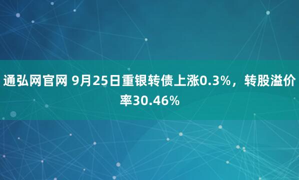 通弘网官网 9月25日重银转债上涨0.3%，转股溢价率30.46%