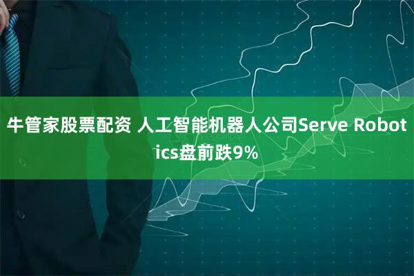 牛管家股票配资 人工智能机器人公司Serve Robotics盘前跌9%