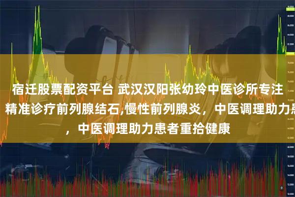 宿迁股票配资平台 武汉汉阳张幼玲中医诊所专注前列腺疾病，精准诊疗前列腺结石,慢性前列腺炎，中医调理助力患者重拾健康