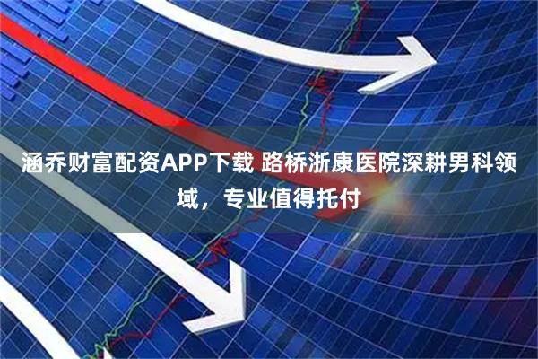 涵乔财富配资APP下载 路桥浙康医院深耕男科领域，专业值得托付