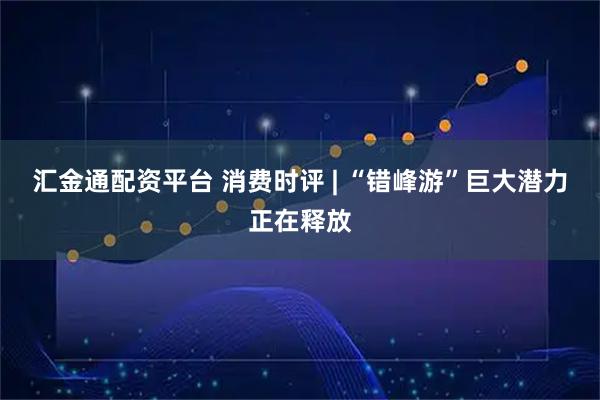 汇金通配资平台 消费时评 | “错峰游”巨大潜力正在释放