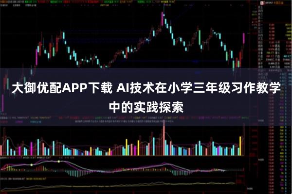 大御优配APP下载 AI技术在小学三年级习作教学中的实践探索
