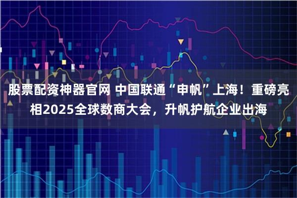 股票配资神器官网 中国联通“申帆”上海！重磅亮相2025全球数商大会，升帆护航企业出海