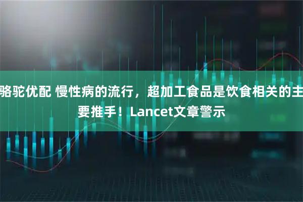 骆驼优配 慢性病的流行，超加工食品是饮食相关的主要推手！Lancet文章警示