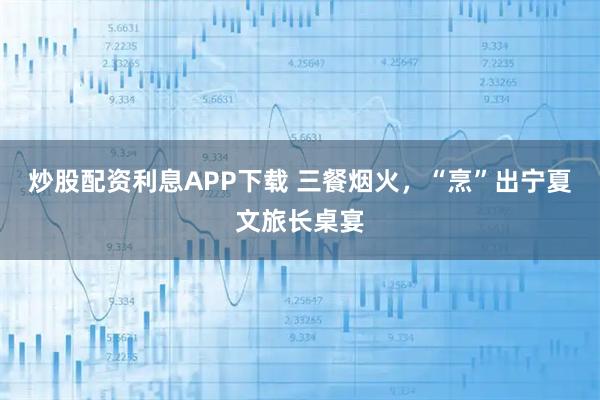 炒股配资利息APP下载 三餐烟火，“烹”出宁夏文旅长桌宴