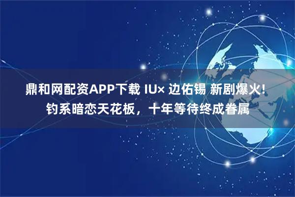鼎和网配资APP下载 IU× 边佑锡 新剧爆火! 钓系暗恋天花板，十年等待终成眷属