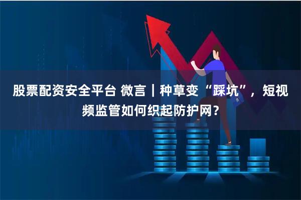 股票配资安全平台 微言｜种草变 “踩坑”，短视频监管如何织起防护网？