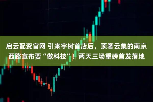 启云配资官网 引来宇树首店后，顶奢云集的南京西路宣布要“做科技”！两天三场重磅首发落地