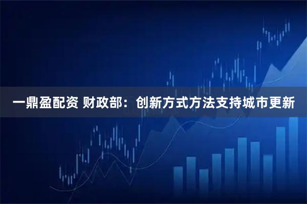 一鼎盈配资 财政部：创新方式方法支持城市更新