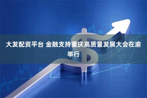 大发配资平台 金融支持重庆高质量发展大会在渝举行