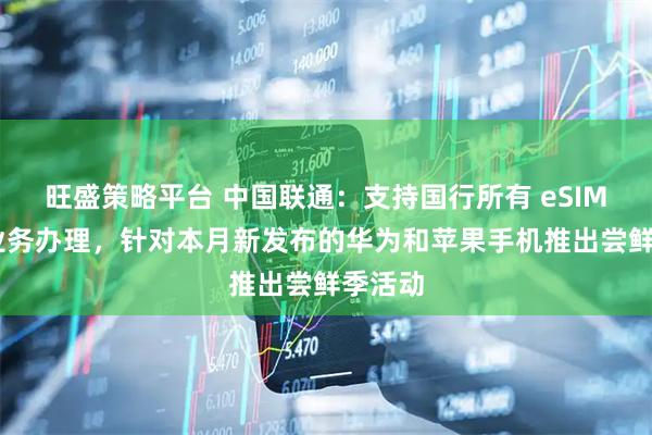 旺盛策略平台 中国联通：支持国行所有 eSIM 手机业务办理，针对本月新发布的华为和苹果手机推出尝鲜季活动
